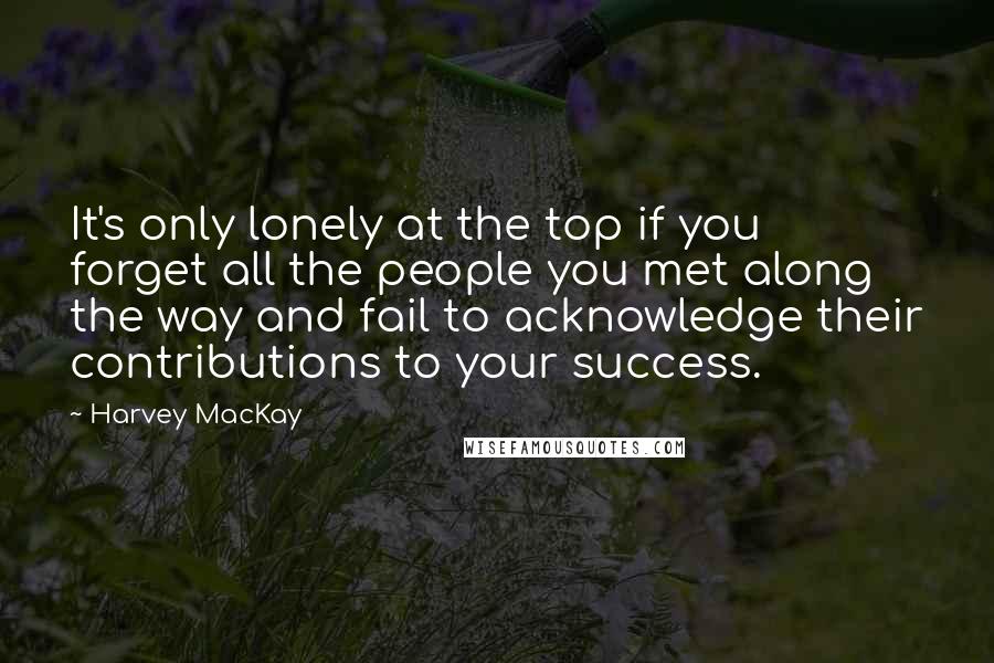 Harvey MacKay Quotes: It's only lonely at the top if you forget all the people you met along the way and fail to acknowledge their contributions to your success.