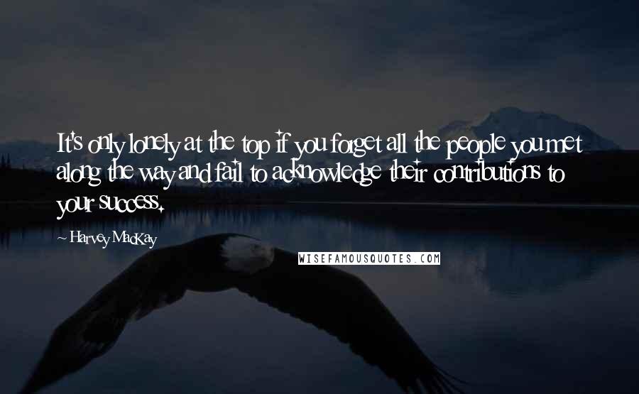 Harvey MacKay Quotes: It's only lonely at the top if you forget all the people you met along the way and fail to acknowledge their contributions to your success.