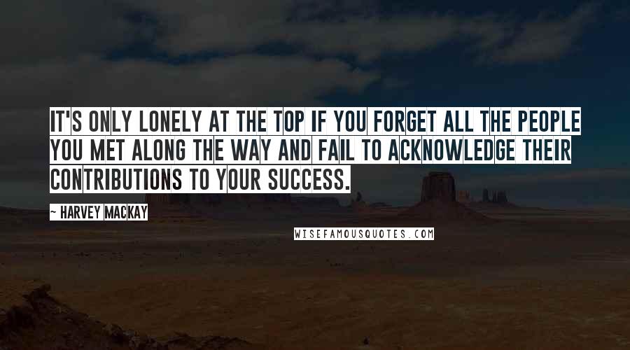 Harvey MacKay Quotes: It's only lonely at the top if you forget all the people you met along the way and fail to acknowledge their contributions to your success.