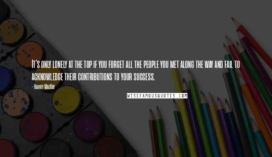 Harvey MacKay Quotes: It's only lonely at the top if you forget all the people you met along the way and fail to acknowledge their contributions to your success.