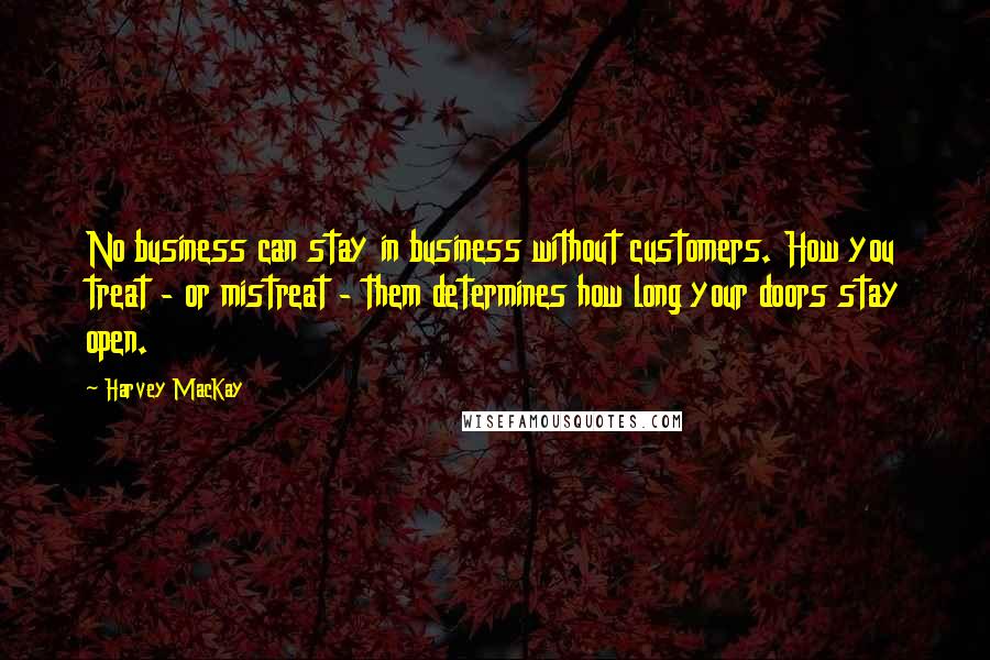 Harvey MacKay Quotes: No business can stay in business without customers. How you treat - or mistreat - them determines how long your doors stay open.