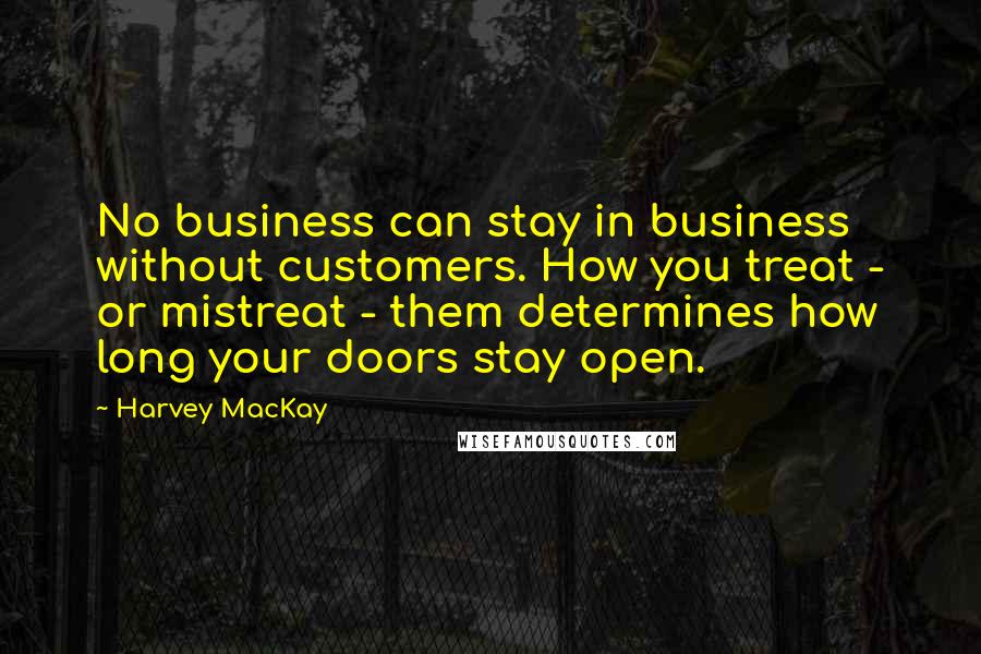 Harvey MacKay Quotes: No business can stay in business without customers. How you treat - or mistreat - them determines how long your doors stay open.