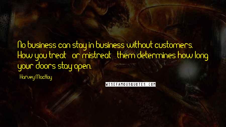 Harvey MacKay Quotes: No business can stay in business without customers. How you treat - or mistreat - them determines how long your doors stay open.