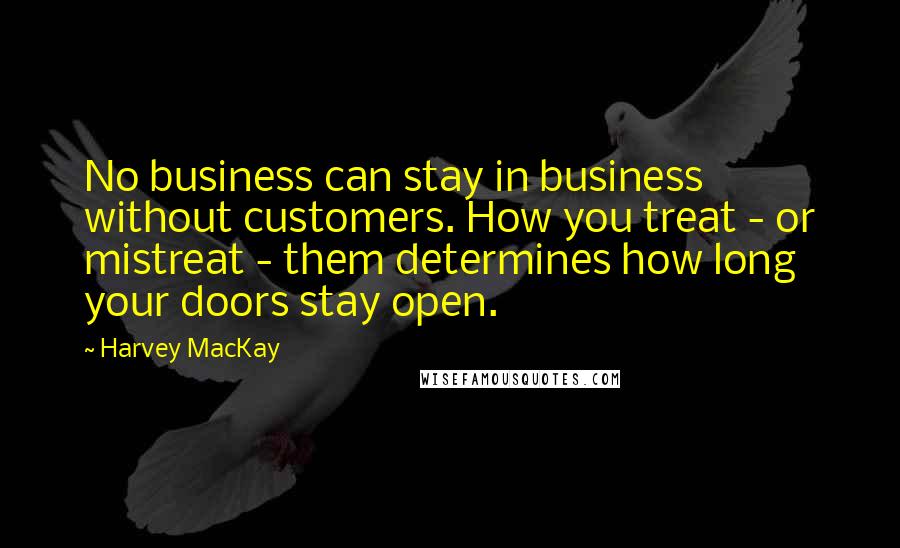 Harvey MacKay Quotes: No business can stay in business without customers. How you treat - or mistreat - them determines how long your doors stay open.