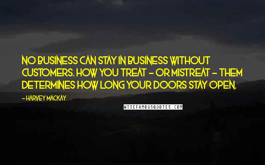 Harvey MacKay Quotes: No business can stay in business without customers. How you treat - or mistreat - them determines how long your doors stay open.