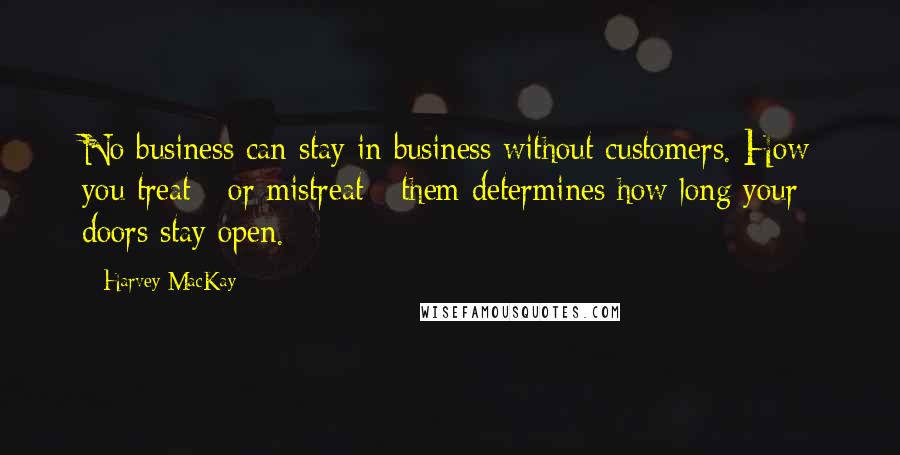 Harvey MacKay Quotes: No business can stay in business without customers. How you treat - or mistreat - them determines how long your doors stay open.