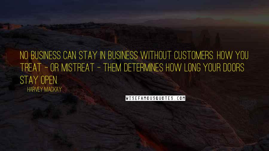 Harvey MacKay Quotes: No business can stay in business without customers. How you treat - or mistreat - them determines how long your doors stay open.