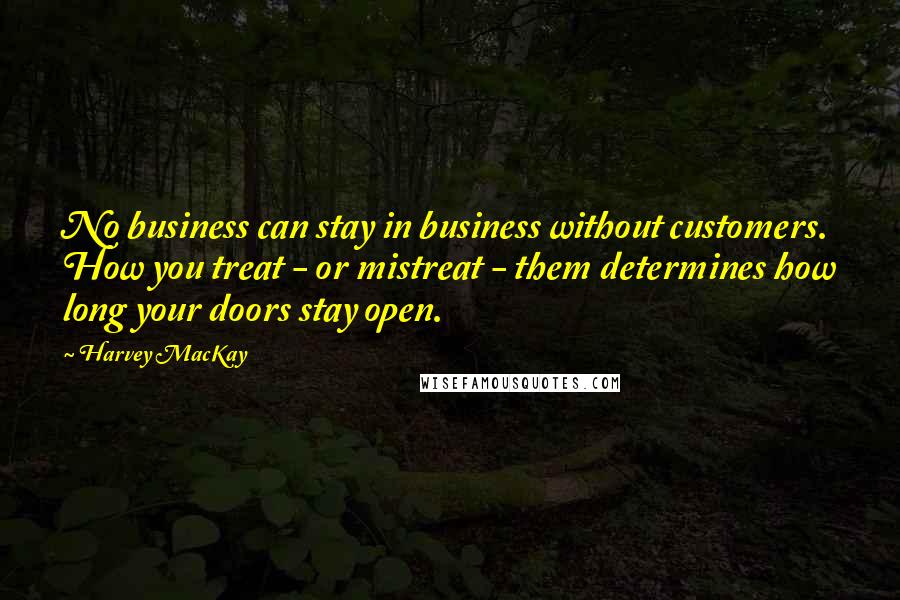 Harvey MacKay Quotes: No business can stay in business without customers. How you treat - or mistreat - them determines how long your doors stay open.