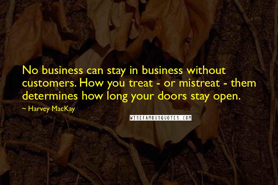 Harvey MacKay Quotes: No business can stay in business without customers. How you treat - or mistreat - them determines how long your doors stay open.