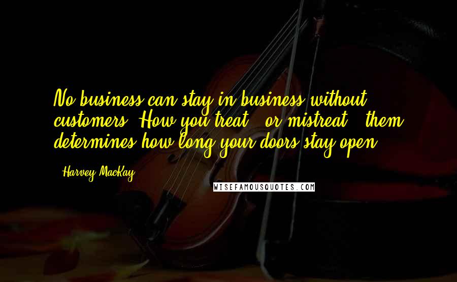 Harvey MacKay Quotes: No business can stay in business without customers. How you treat - or mistreat - them determines how long your doors stay open.