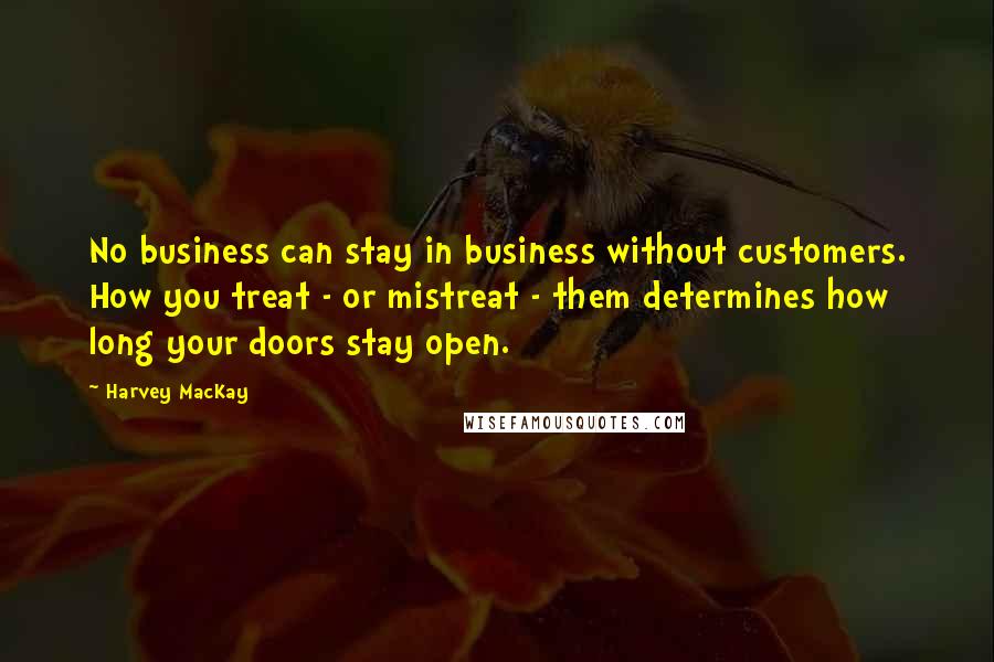 Harvey MacKay Quotes: No business can stay in business without customers. How you treat - or mistreat - them determines how long your doors stay open.