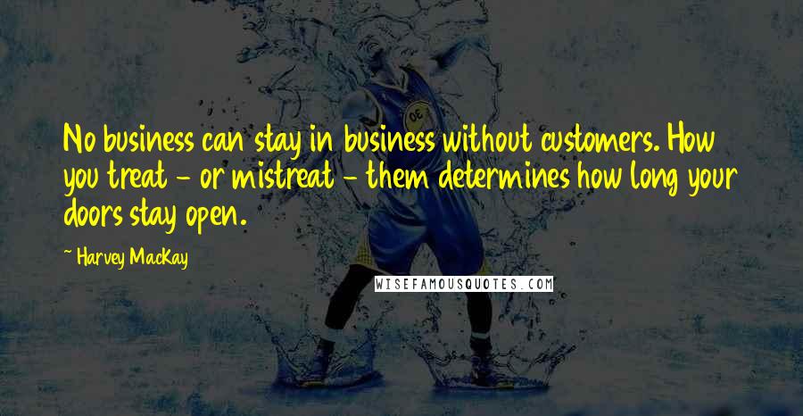 Harvey MacKay Quotes: No business can stay in business without customers. How you treat - or mistreat - them determines how long your doors stay open.