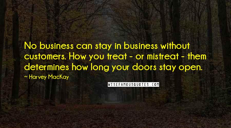 Harvey MacKay Quotes: No business can stay in business without customers. How you treat - or mistreat - them determines how long your doors stay open.