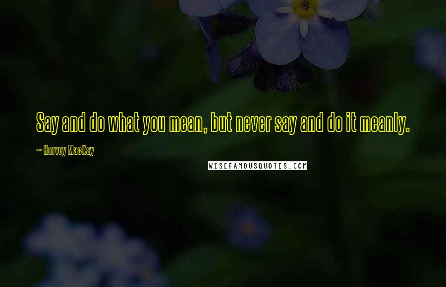 Harvey MacKay Quotes: Say and do what you mean, but never say and do it meanly.