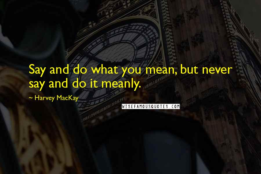 Harvey MacKay Quotes: Say and do what you mean, but never say and do it meanly.