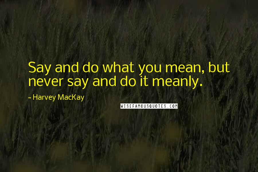 Harvey MacKay Quotes: Say and do what you mean, but never say and do it meanly.