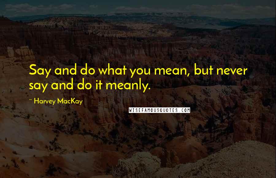 Harvey MacKay Quotes: Say and do what you mean, but never say and do it meanly.