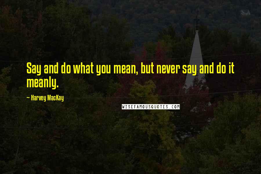 Harvey MacKay Quotes: Say and do what you mean, but never say and do it meanly.