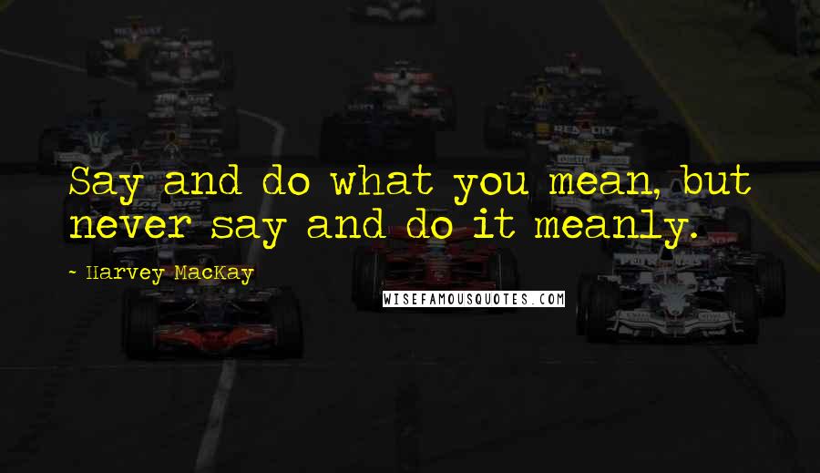 Harvey MacKay Quotes: Say and do what you mean, but never say and do it meanly.