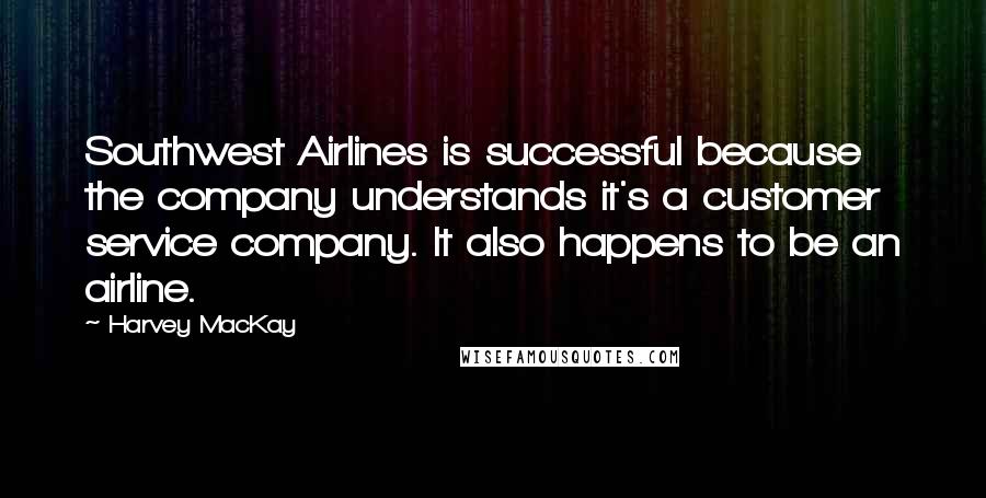 Harvey MacKay Quotes: Southwest Airlines is successful because the company understands it's a customer service company. It also happens to be an airline.