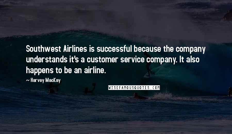 Harvey MacKay Quotes: Southwest Airlines is successful because the company understands it's a customer service company. It also happens to be an airline.