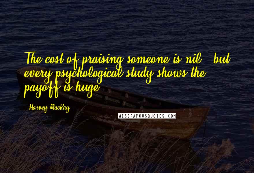 Harvey MacKay Quotes: The cost of praising someone is nil - but every psychological study shows the payoff is huge.