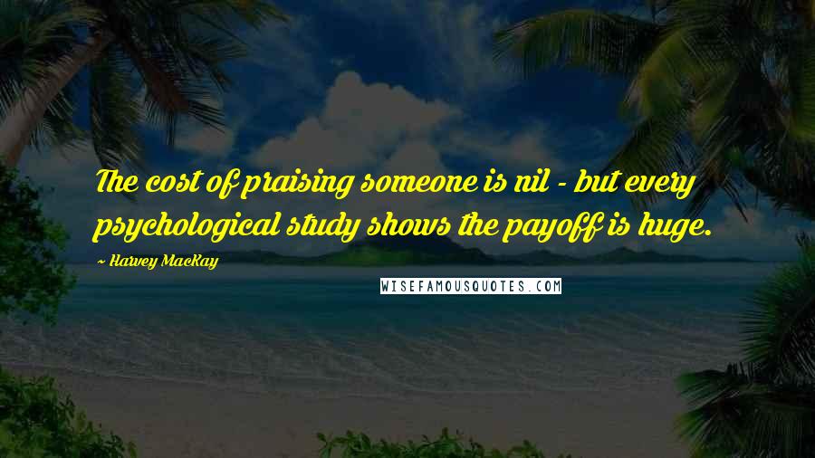 Harvey MacKay Quotes: The cost of praising someone is nil - but every psychological study shows the payoff is huge.