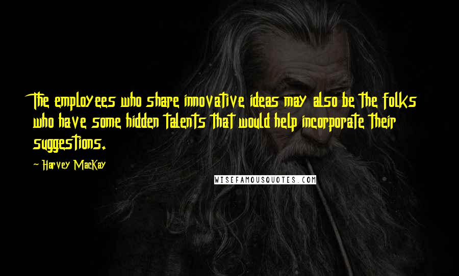 Harvey MacKay Quotes: The employees who share innovative ideas may also be the folks who have some hidden talents that would help incorporate their suggestions.