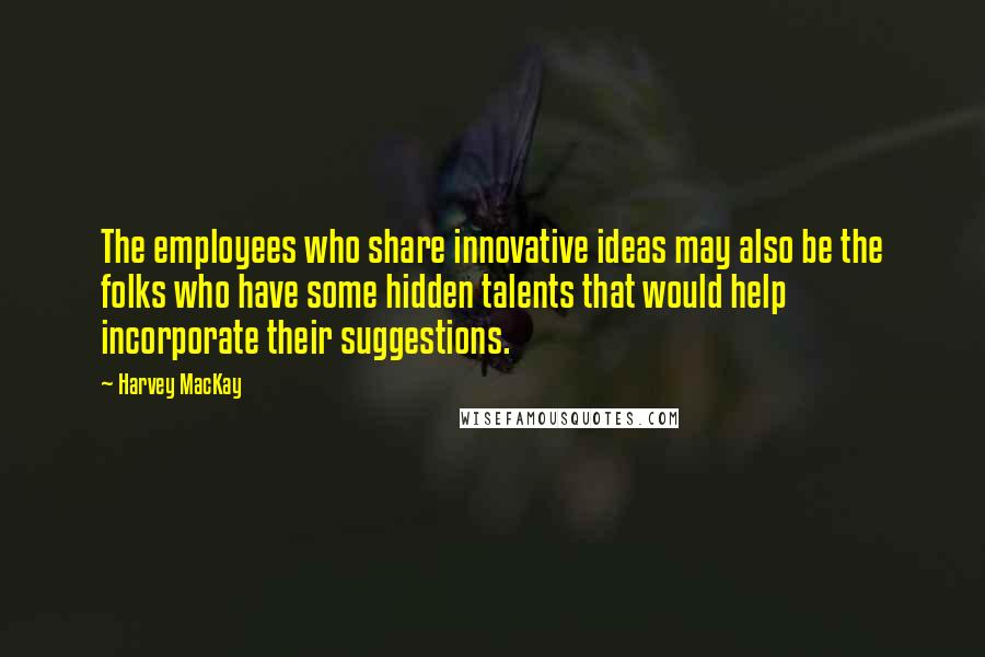 Harvey MacKay Quotes: The employees who share innovative ideas may also be the folks who have some hidden talents that would help incorporate their suggestions.
