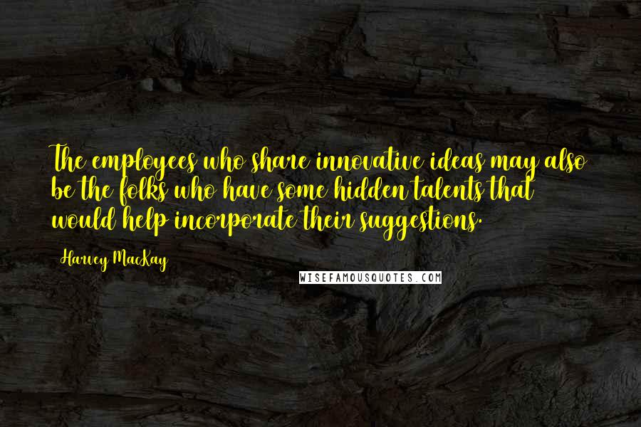 Harvey MacKay Quotes: The employees who share innovative ideas may also be the folks who have some hidden talents that would help incorporate their suggestions.