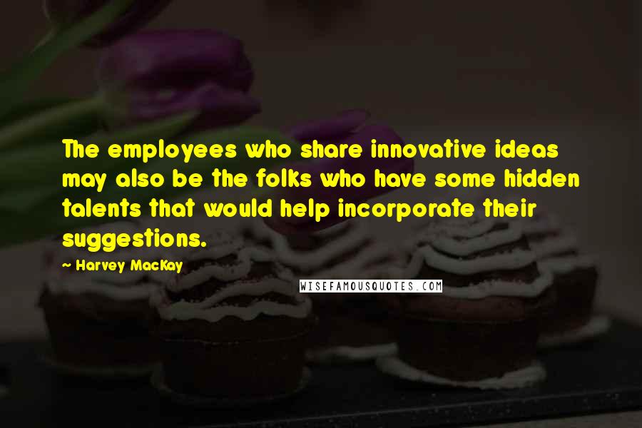 Harvey MacKay Quotes: The employees who share innovative ideas may also be the folks who have some hidden talents that would help incorporate their suggestions.