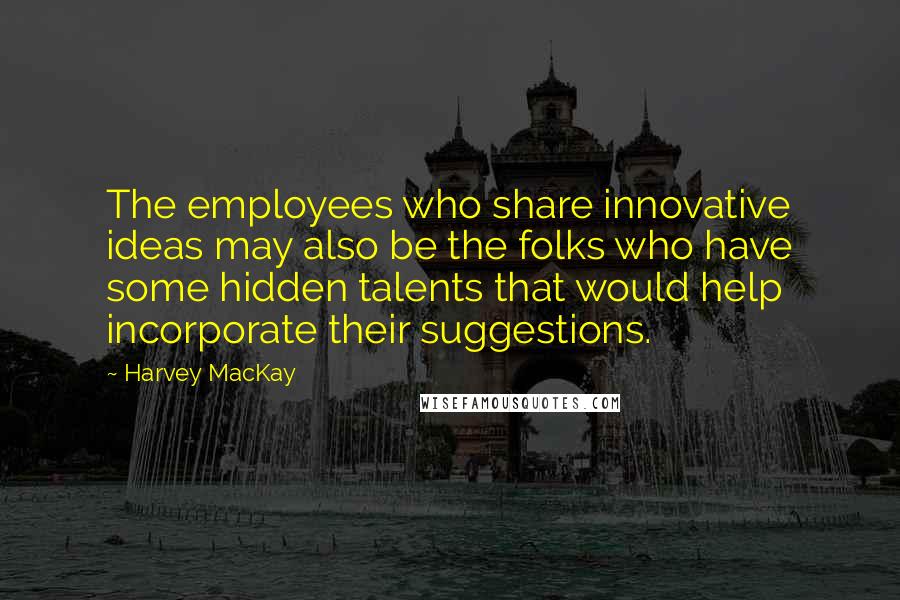 Harvey MacKay Quotes: The employees who share innovative ideas may also be the folks who have some hidden talents that would help incorporate their suggestions.
