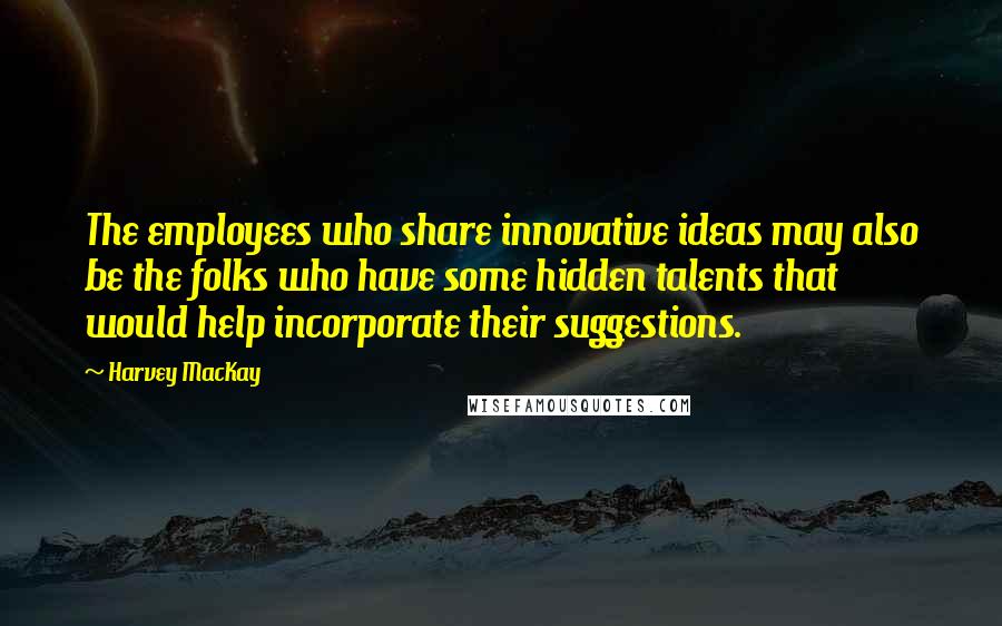 Harvey MacKay Quotes: The employees who share innovative ideas may also be the folks who have some hidden talents that would help incorporate their suggestions.
