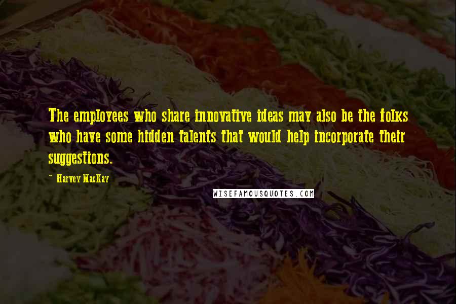 Harvey MacKay Quotes: The employees who share innovative ideas may also be the folks who have some hidden talents that would help incorporate their suggestions.