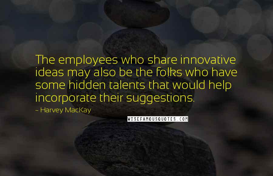Harvey MacKay Quotes: The employees who share innovative ideas may also be the folks who have some hidden talents that would help incorporate their suggestions.