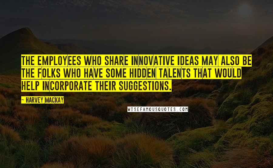 Harvey MacKay Quotes: The employees who share innovative ideas may also be the folks who have some hidden talents that would help incorporate their suggestions.