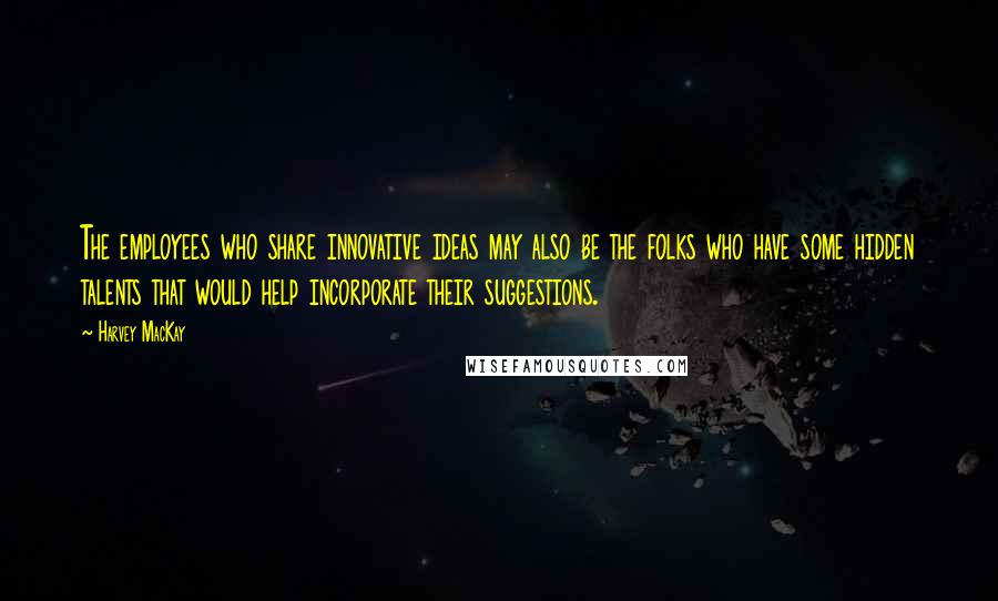 Harvey MacKay Quotes: The employees who share innovative ideas may also be the folks who have some hidden talents that would help incorporate their suggestions.