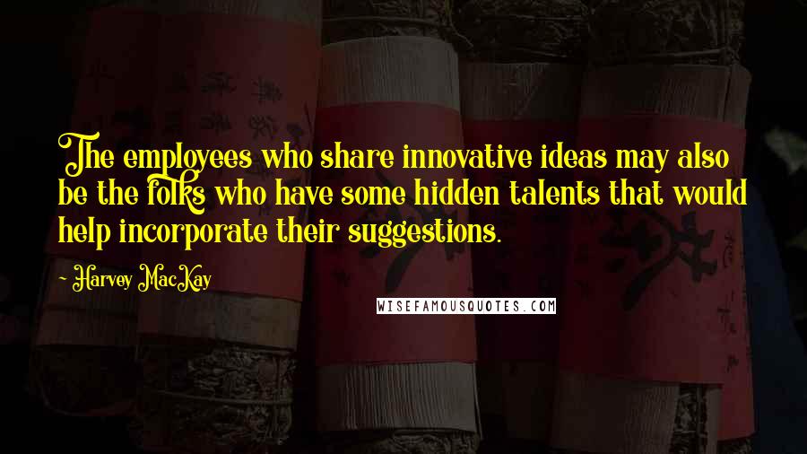 Harvey MacKay Quotes: The employees who share innovative ideas may also be the folks who have some hidden talents that would help incorporate their suggestions.