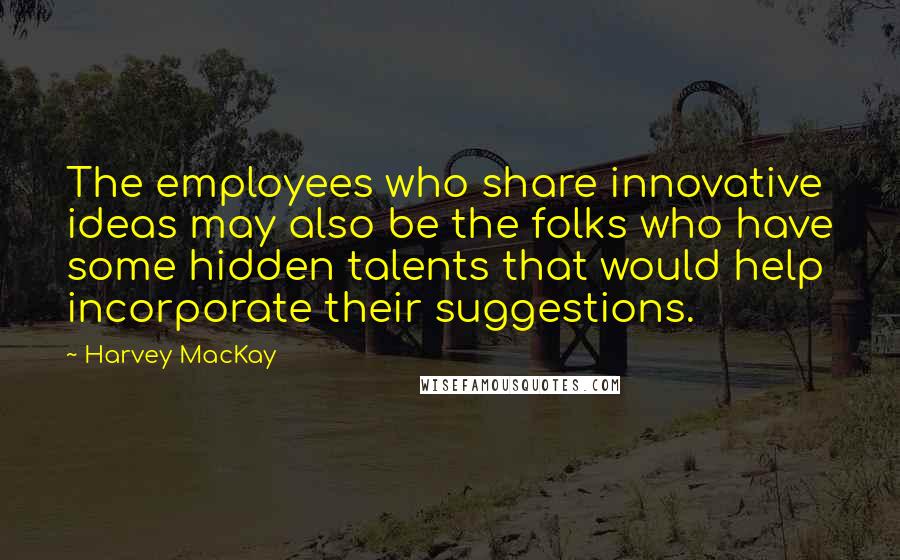 Harvey MacKay Quotes: The employees who share innovative ideas may also be the folks who have some hidden talents that would help incorporate their suggestions.