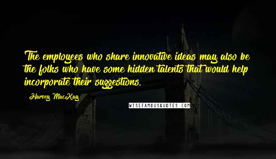 Harvey MacKay Quotes: The employees who share innovative ideas may also be the folks who have some hidden talents that would help incorporate their suggestions.