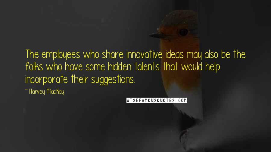 Harvey MacKay Quotes: The employees who share innovative ideas may also be the folks who have some hidden talents that would help incorporate their suggestions.