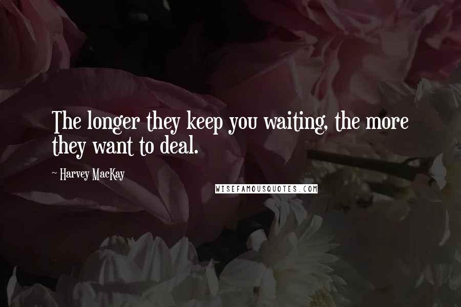 Harvey MacKay Quotes: The longer they keep you waiting, the more they want to deal.