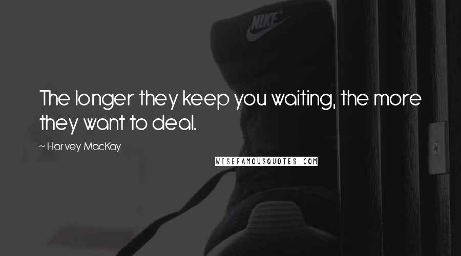 Harvey MacKay Quotes: The longer they keep you waiting, the more they want to deal.