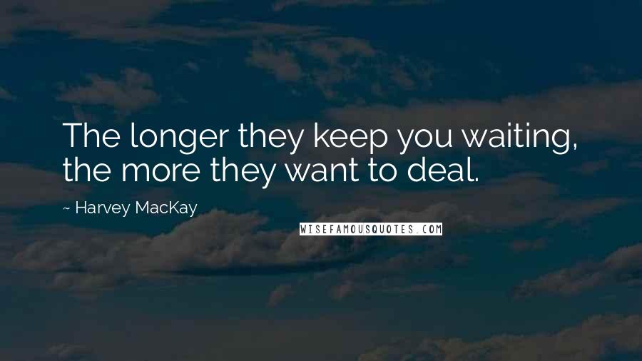 Harvey MacKay Quotes: The longer they keep you waiting, the more they want to deal.