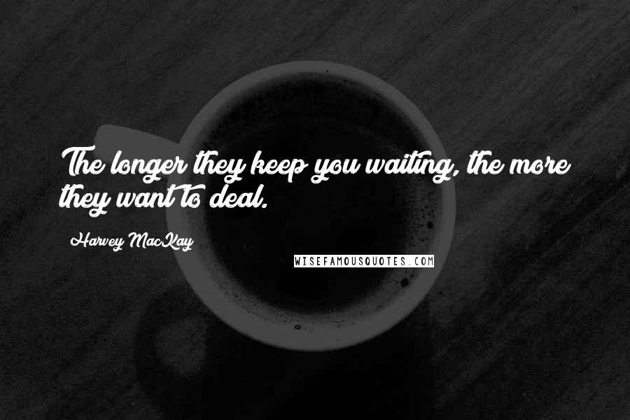 Harvey MacKay Quotes: The longer they keep you waiting, the more they want to deal.