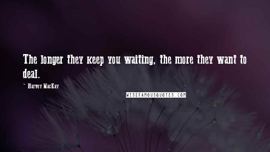 Harvey MacKay Quotes: The longer they keep you waiting, the more they want to deal.