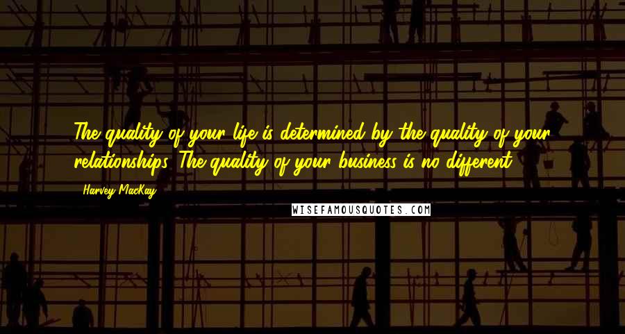 Harvey MacKay Quotes: The quality of your life is determined by the quality of your relationships. The quality of your business is no different.