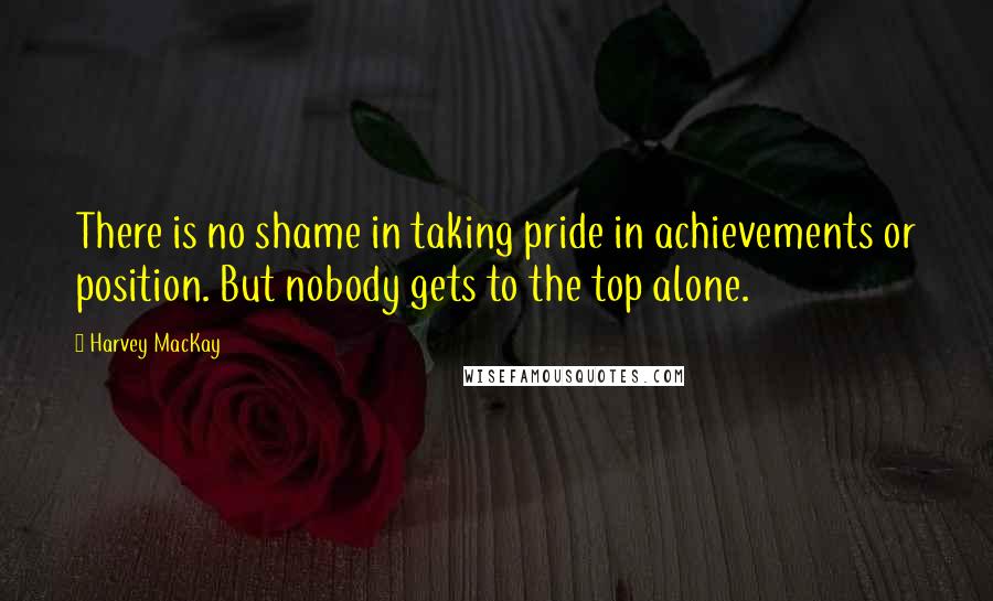 Harvey MacKay Quotes: There is no shame in taking pride in achievements or position. But nobody gets to the top alone.