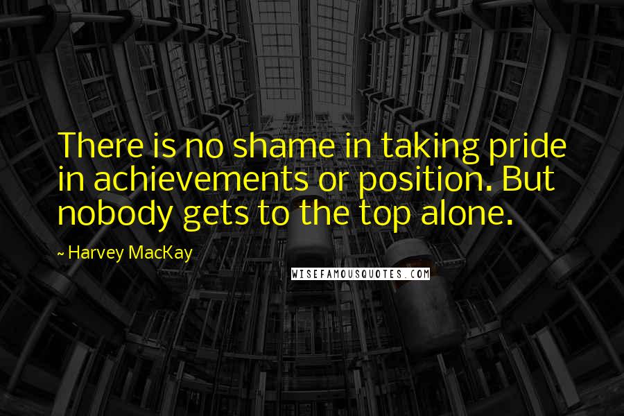 Harvey MacKay Quotes: There is no shame in taking pride in achievements or position. But nobody gets to the top alone.