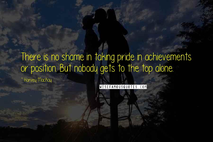 Harvey MacKay Quotes: There is no shame in taking pride in achievements or position. But nobody gets to the top alone.